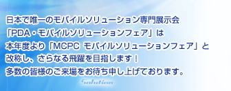 日本で唯一のモバイルソリューション専門展示会「PDA・モバイルソリューションフェア」は本年度より「MCPCモバイルソリューションフェア」と改称し、さらなる飛躍を目指します！多数の皆様のご来場をお待ち申し上げております