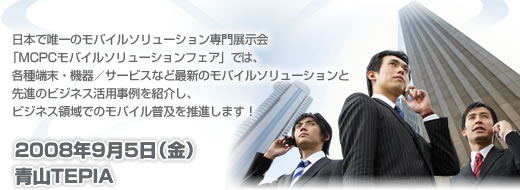 日本で唯一のモバイルソリューション専門展示会「MCPCモバイルソリューションフェア」では、各種端末・機器／サービスなど最新のモバイルソリューションと先進のビジネス活用事例を紹介し、ビジネス領域でのモバイル普及を推進します！　2008年9月5日（金）　青山TEPIA
