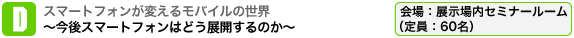 スマートフォンが変えるモバイルの世界　～今後スマートフォンはどう展開するのか～ 会場：展示場内セミナールーム（定員：60名）