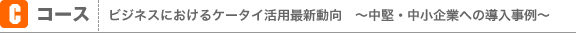 Cコース：ビジネスにおけるケータイ活用最新動向　～中堅・中小企業への導入事例～