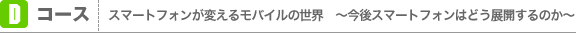 Dコース：スマートフォンが変えるモバイルの世界　～今後スマートフォンはどう展開するのか～