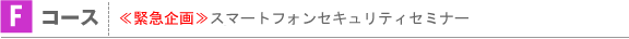 Fコース：≪緊急企画≫スマートフォンセキュリティセミナー