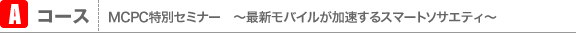 Aコース MCPC特別セミナー　〜最新モバイルが加速するスマートソサエティ〜