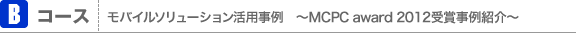 Bコース：モバイルソリューション活用事例　〜MCPC award 2012受賞事例紹介〜