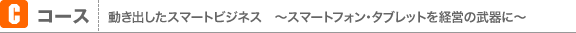 Cコース：動き出したスマートビジネス　〜スマートフォン・タブレットを経営の武器に〜