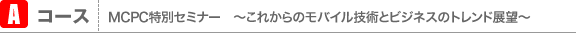 Aコース MCPC特別セミナー　〜これからのモバイル技術とビジネスのトレンド展望〜
