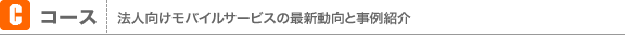 Cコース 法人向けモバイルサービスの最新動向と事例紹介