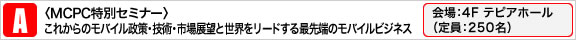 〈MCPC特別セミナー〉 これからのモバイル政策・技術・市場展望と世界をリードする最先端のモバイルビジネス
             会場：4Fテピアホール（定員：250名）