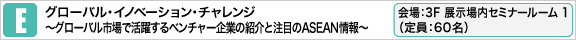 グローバル･イノベーション･チャレンジ
〜グローバル市場で活躍するベンチャー企業の紹介と注目のASEAN情報〜 会場：3F 展示場内 セミナールーム 1（定員：60名）