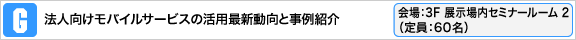 法人向けモバイルサービスの活用最新動向と事例紹介 会場：3F 展示場内 セミナールーム 2（定員：60名）