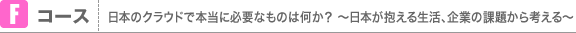 Fコース 日本のクラウドで本当に必要なものは何か？ 〜日本が抱える生活、企業の課題から考える〜