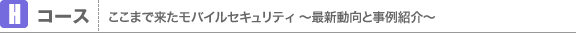 Hコース ここまで来たモバイルセキュリティ 〜最新動向と事例紹介〜