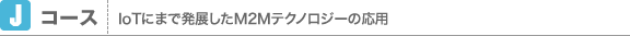 Jコース　IoTにまで発展したM2Mテクノロジーの応用